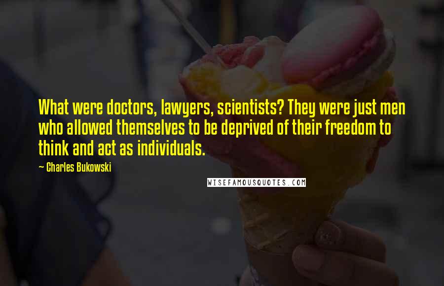 Charles Bukowski Quotes: What were doctors, lawyers, scientists? They were just men who allowed themselves to be deprived of their freedom to think and act as individuals.