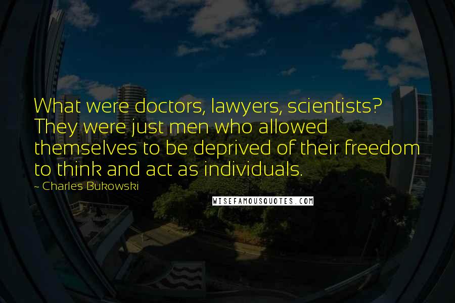 Charles Bukowski Quotes: What were doctors, lawyers, scientists? They were just men who allowed themselves to be deprived of their freedom to think and act as individuals.