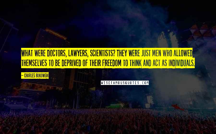 Charles Bukowski Quotes: What were doctors, lawyers, scientists? They were just men who allowed themselves to be deprived of their freedom to think and act as individuals.