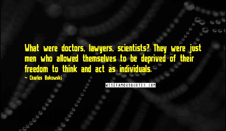 Charles Bukowski Quotes: What were doctors, lawyers, scientists? They were just men who allowed themselves to be deprived of their freedom to think and act as individuals.