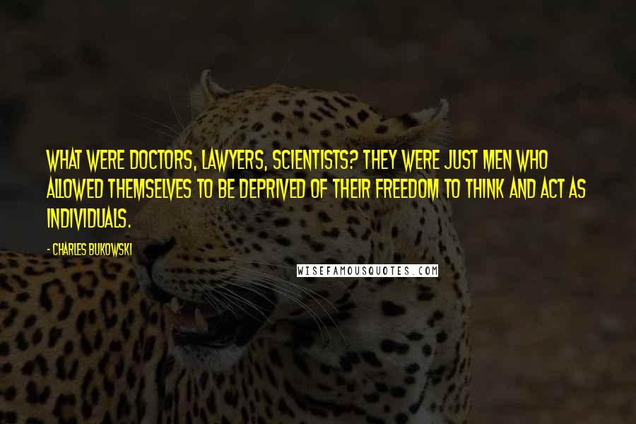 Charles Bukowski Quotes: What were doctors, lawyers, scientists? They were just men who allowed themselves to be deprived of their freedom to think and act as individuals.