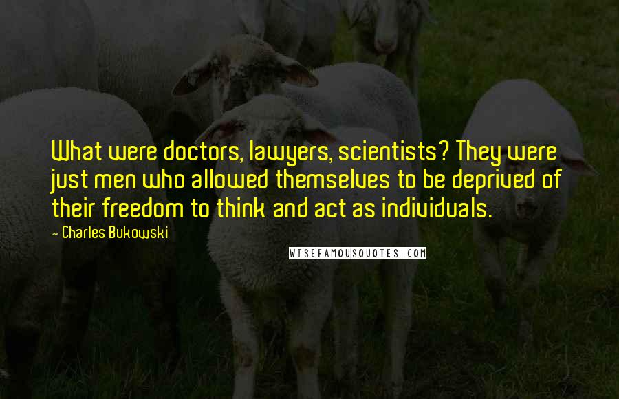 Charles Bukowski Quotes: What were doctors, lawyers, scientists? They were just men who allowed themselves to be deprived of their freedom to think and act as individuals.