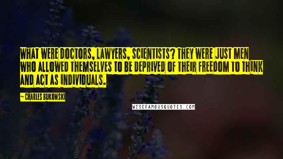 Charles Bukowski Quotes: What were doctors, lawyers, scientists? They were just men who allowed themselves to be deprived of their freedom to think and act as individuals.