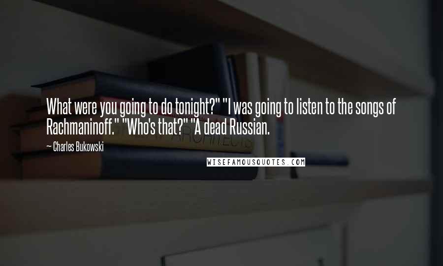 Charles Bukowski Quotes: What were you going to do tonight?" "I was going to listen to the songs of Rachmaninoff." "Who's that?" "A dead Russian.