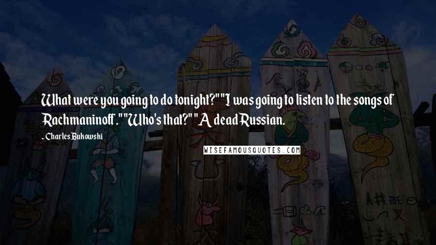 Charles Bukowski Quotes: What were you going to do tonight?" "I was going to listen to the songs of Rachmaninoff." "Who's that?" "A dead Russian.