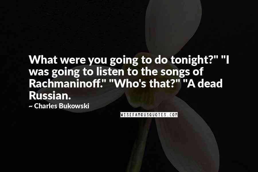 Charles Bukowski Quotes: What were you going to do tonight?" "I was going to listen to the songs of Rachmaninoff." "Who's that?" "A dead Russian.