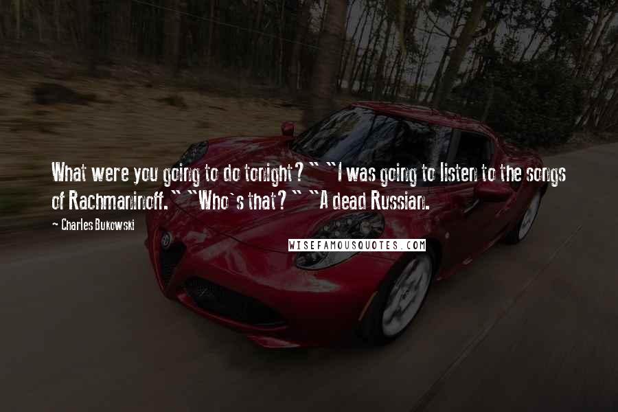 Charles Bukowski Quotes: What were you going to do tonight?" "I was going to listen to the songs of Rachmaninoff." "Who's that?" "A dead Russian.