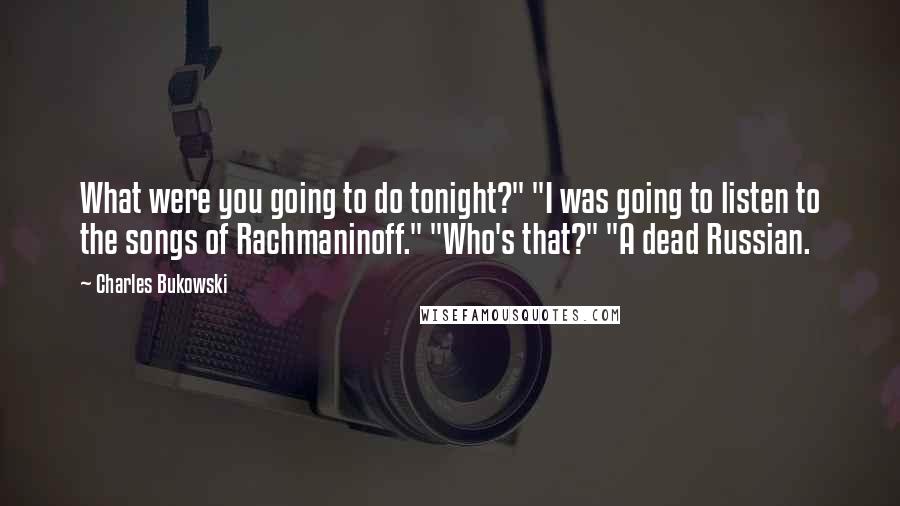 Charles Bukowski Quotes: What were you going to do tonight?" "I was going to listen to the songs of Rachmaninoff." "Who's that?" "A dead Russian.