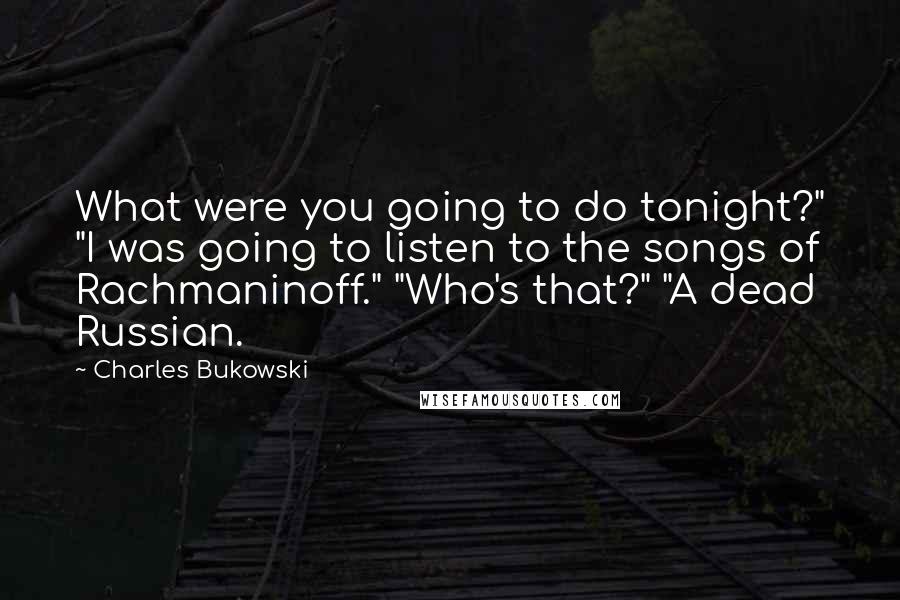 Charles Bukowski Quotes: What were you going to do tonight?" "I was going to listen to the songs of Rachmaninoff." "Who's that?" "A dead Russian.