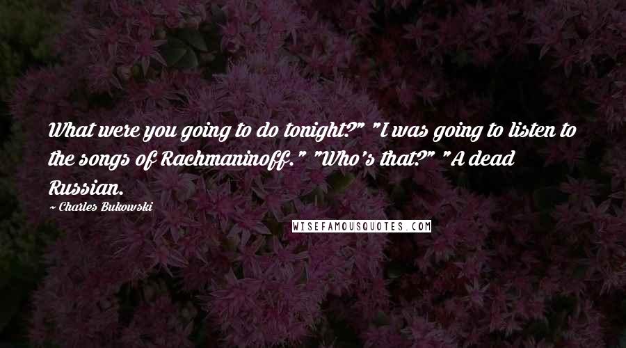 Charles Bukowski Quotes: What were you going to do tonight?" "I was going to listen to the songs of Rachmaninoff." "Who's that?" "A dead Russian.