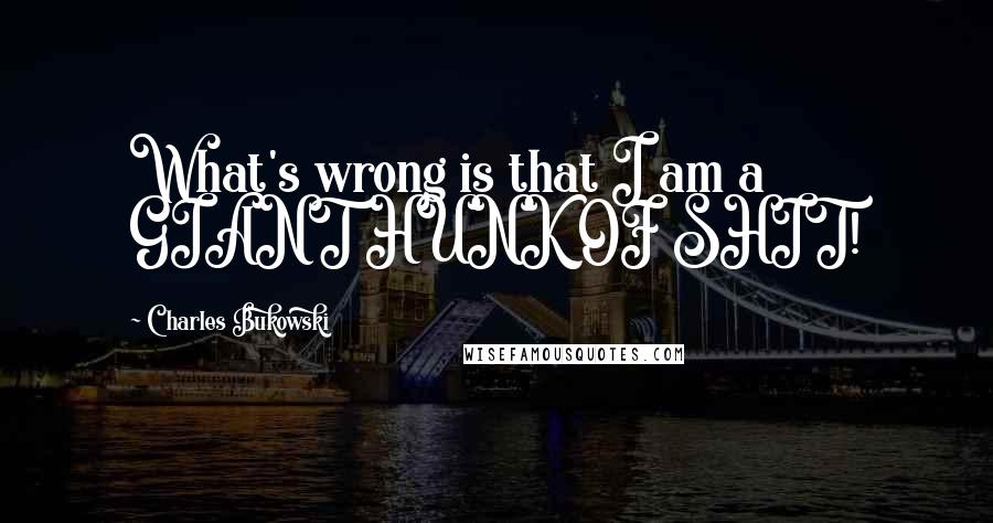 Charles Bukowski Quotes: What's wrong is that I am a GIANT HUNK OF SHIT!