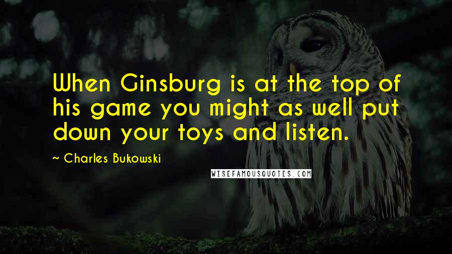 Charles Bukowski Quotes: When Ginsburg is at the top of his game you might as well put down your toys and listen.