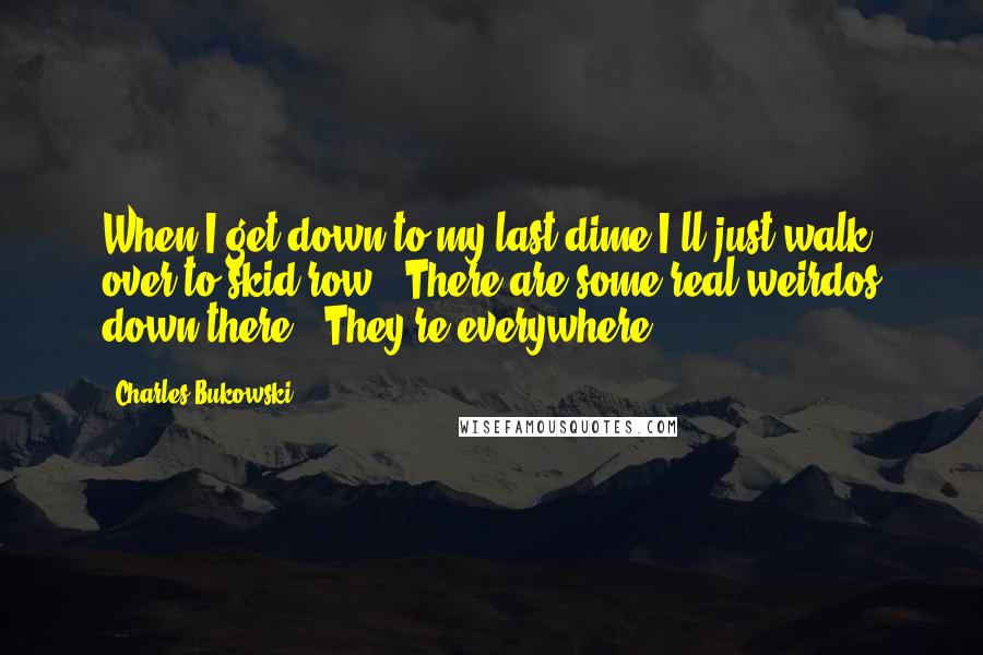 Charles Bukowski Quotes: When I get down to my last dime I'll just walk over to skid row.""There are some real weirdos down there.""They're everywhere.