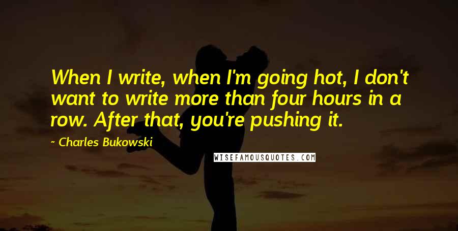 Charles Bukowski Quotes: When I write, when I'm going hot, I don't want to write more than four hours in a row. After that, you're pushing it.