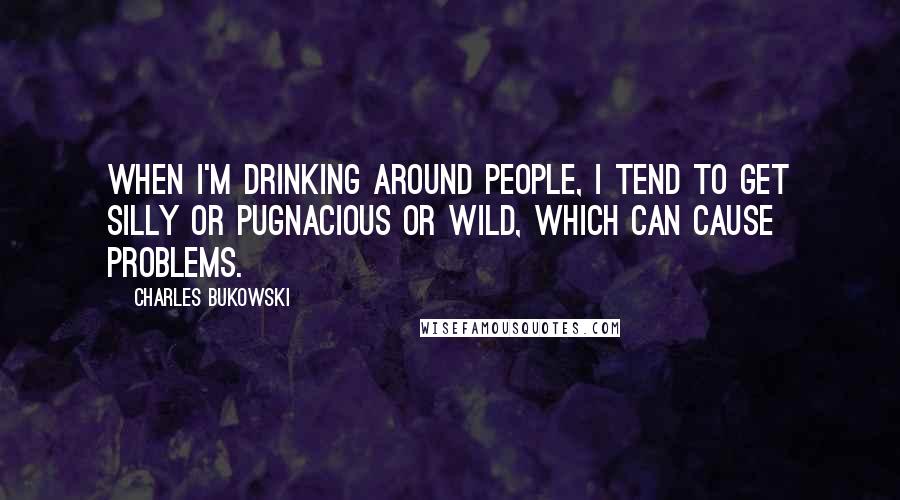 Charles Bukowski Quotes: When I'm drinking around people, I tend to get silly or pugnacious or wild, which can cause problems.