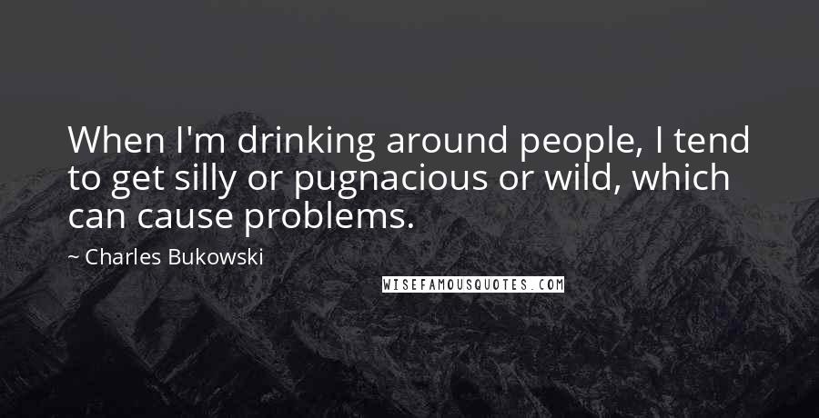 Charles Bukowski Quotes: When I'm drinking around people, I tend to get silly or pugnacious or wild, which can cause problems.