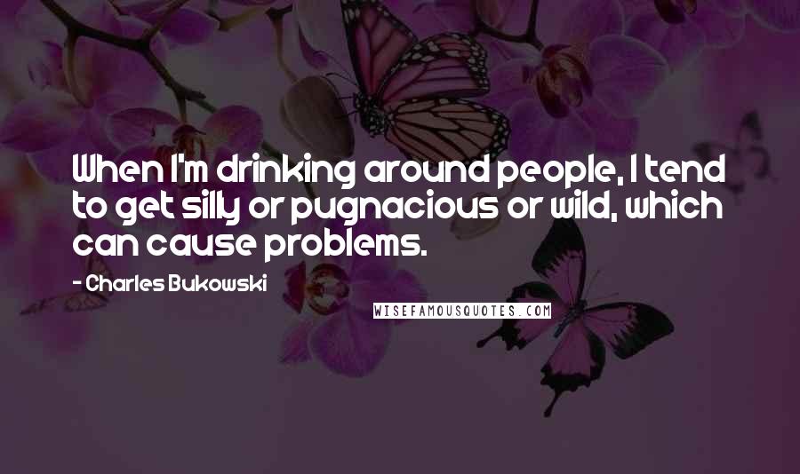 Charles Bukowski Quotes: When I'm drinking around people, I tend to get silly or pugnacious or wild, which can cause problems.