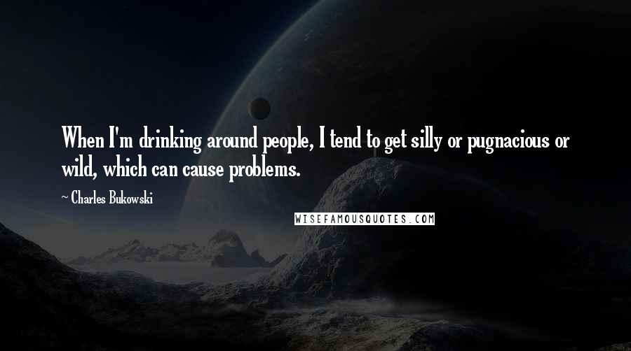 Charles Bukowski Quotes: When I'm drinking around people, I tend to get silly or pugnacious or wild, which can cause problems.