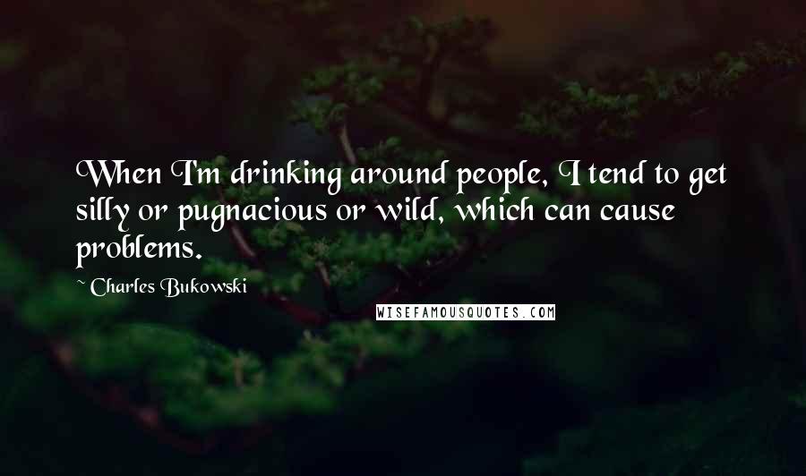 Charles Bukowski Quotes: When I'm drinking around people, I tend to get silly or pugnacious or wild, which can cause problems.