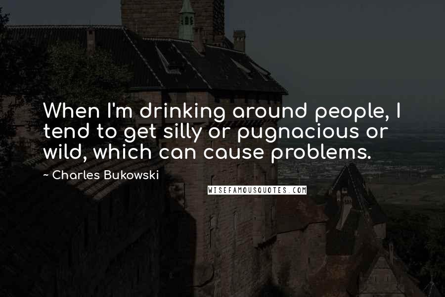 Charles Bukowski Quotes: When I'm drinking around people, I tend to get silly or pugnacious or wild, which can cause problems.
