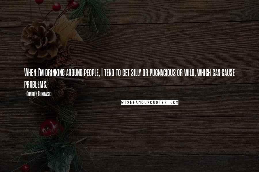 Charles Bukowski Quotes: When I'm drinking around people, I tend to get silly or pugnacious or wild, which can cause problems.