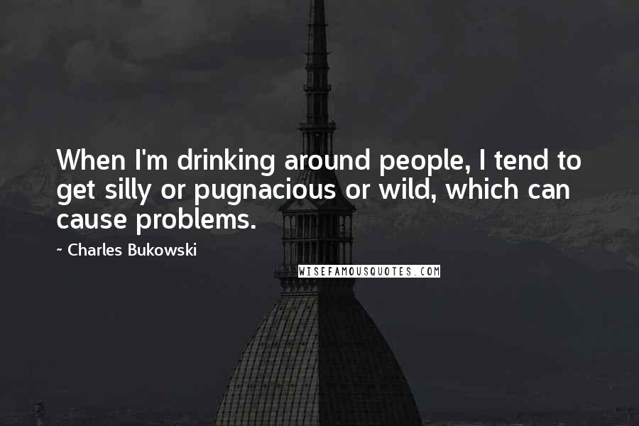 Charles Bukowski Quotes: When I'm drinking around people, I tend to get silly or pugnacious or wild, which can cause problems.