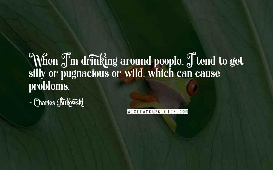 Charles Bukowski Quotes: When I'm drinking around people, I tend to get silly or pugnacious or wild, which can cause problems.