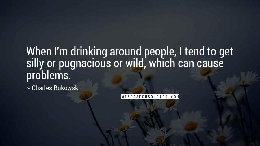 Charles Bukowski Quotes: When I'm drinking around people, I tend to get silly or pugnacious or wild, which can cause problems.