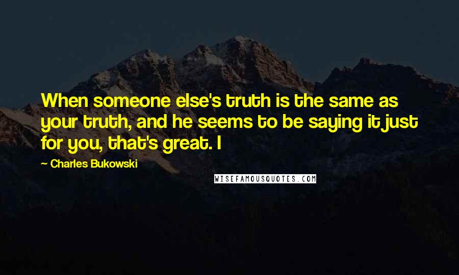 Charles Bukowski Quotes: When someone else's truth is the same as your truth, and he seems to be saying it just for you, that's great. I