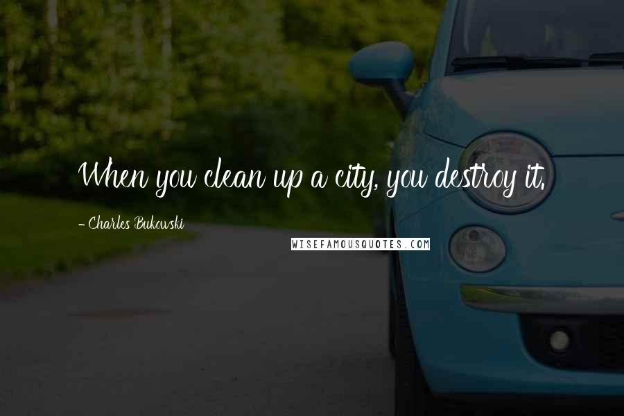 Charles Bukowski Quotes: When you clean up a city, you destroy it.