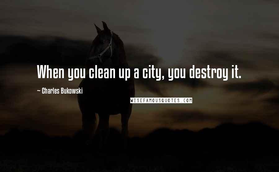 Charles Bukowski Quotes: When you clean up a city, you destroy it.