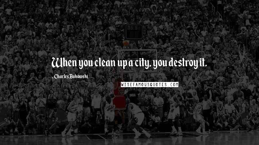 Charles Bukowski Quotes: When you clean up a city, you destroy it.