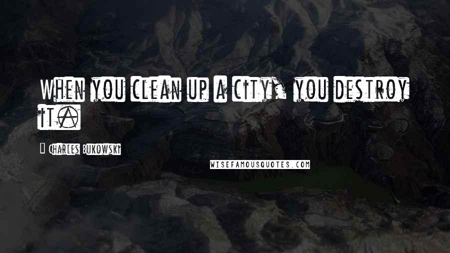 Charles Bukowski Quotes: When you clean up a city, you destroy it.