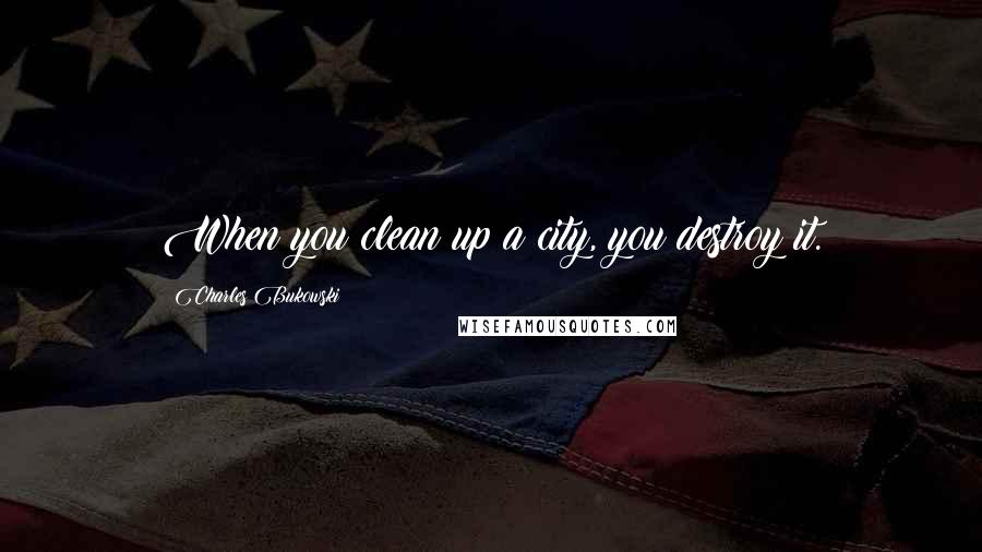 Charles Bukowski Quotes: When you clean up a city, you destroy it.