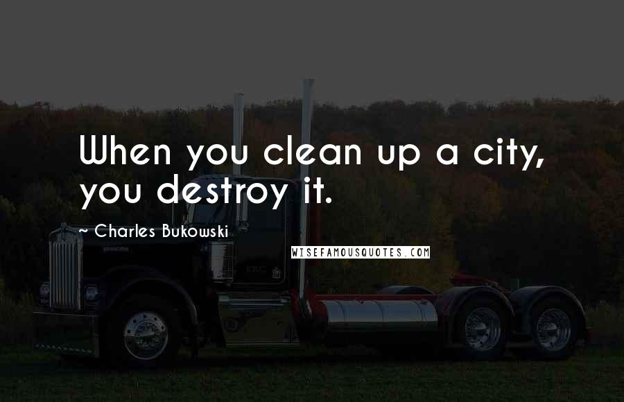 Charles Bukowski Quotes: When you clean up a city, you destroy it.