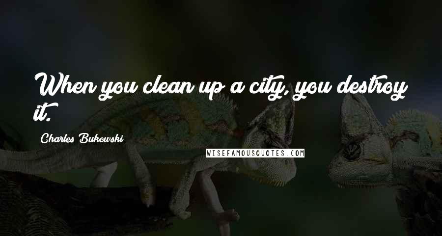 Charles Bukowski Quotes: When you clean up a city, you destroy it.