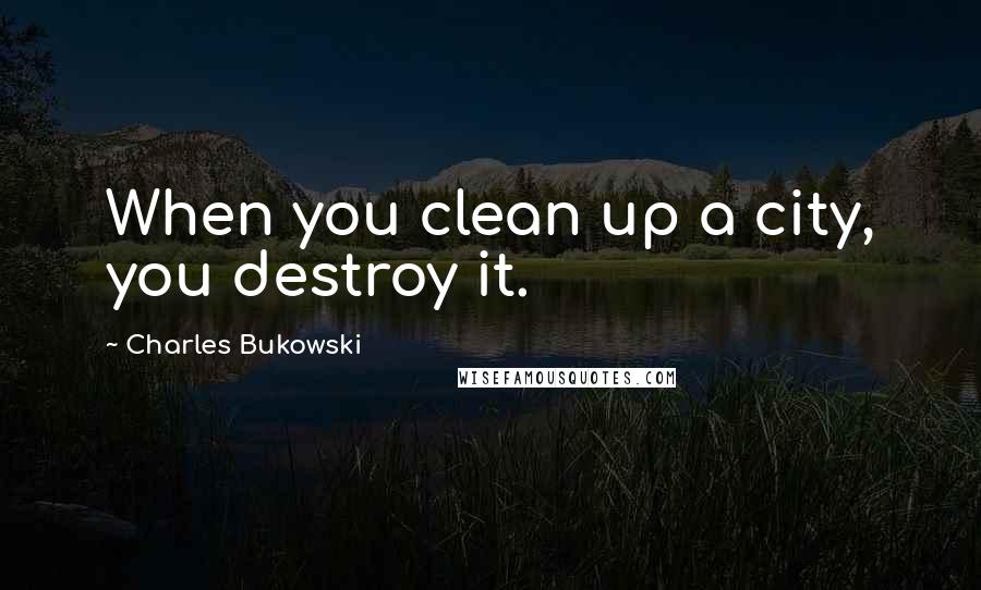 Charles Bukowski Quotes: When you clean up a city, you destroy it.