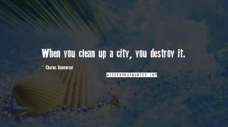 Charles Bukowski Quotes: When you clean up a city, you destroy it.