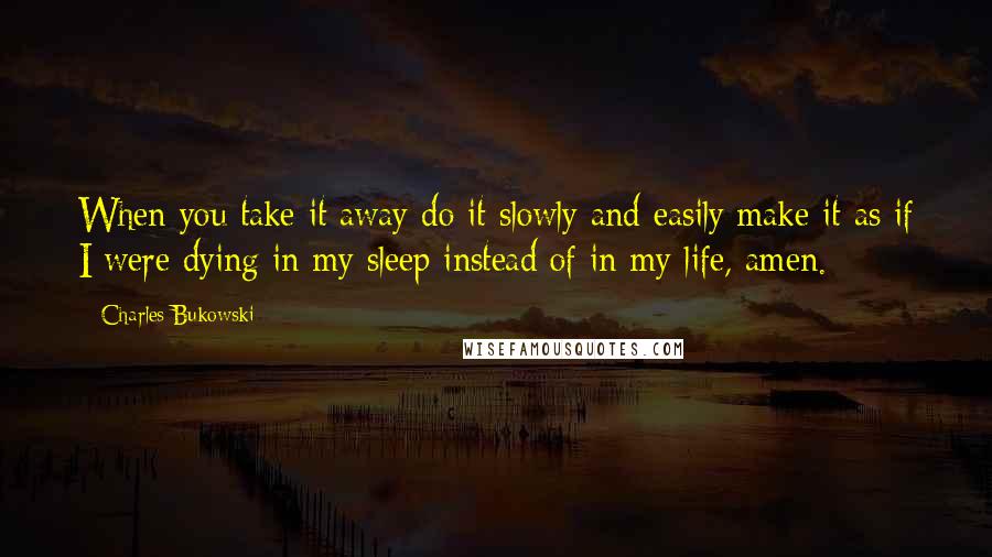 Charles Bukowski Quotes: When you take it away do it slowly and easily make it as if I were dying in my sleep instead of in my life, amen.