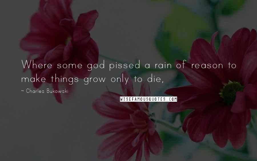 Charles Bukowski Quotes: Where some god pissed a rain of reason to make things grow only to die,