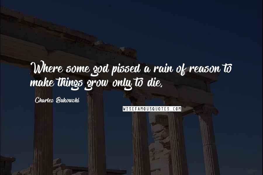 Charles Bukowski Quotes: Where some god pissed a rain of reason to make things grow only to die,