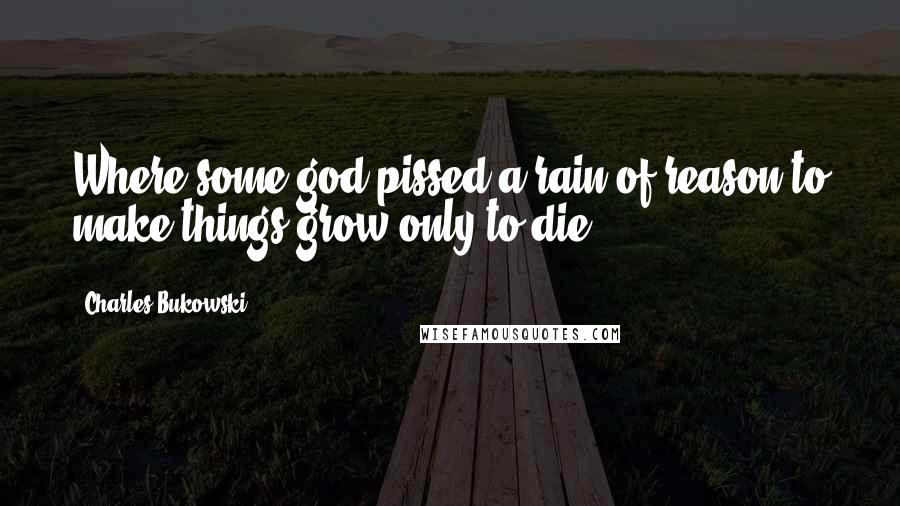 Charles Bukowski Quotes: Where some god pissed a rain of reason to make things grow only to die,