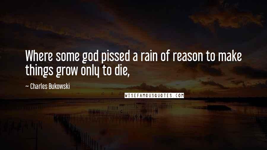 Charles Bukowski Quotes: Where some god pissed a rain of reason to make things grow only to die,