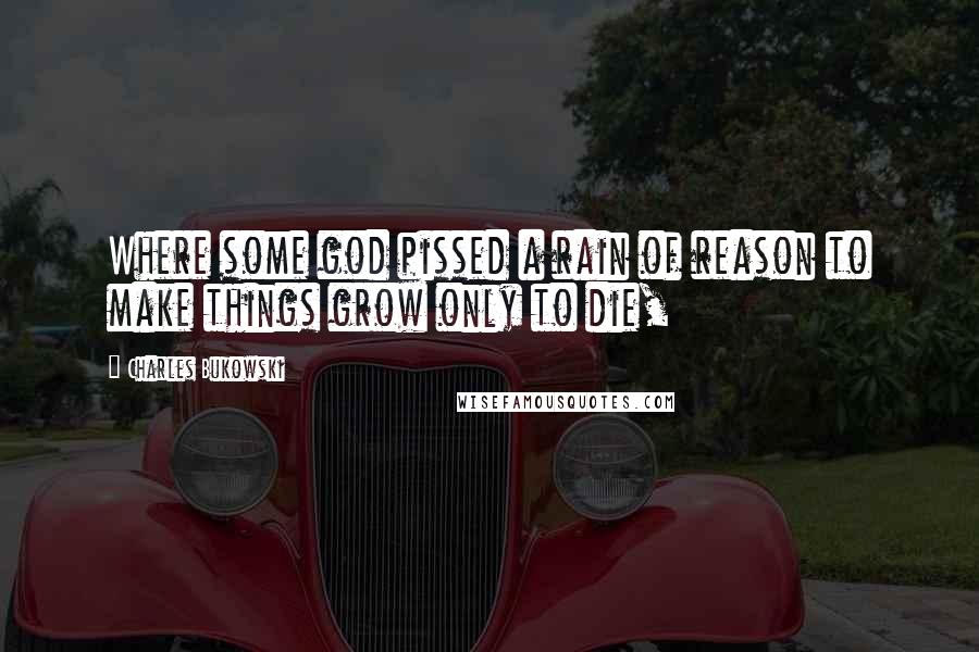 Charles Bukowski Quotes: Where some god pissed a rain of reason to make things grow only to die,