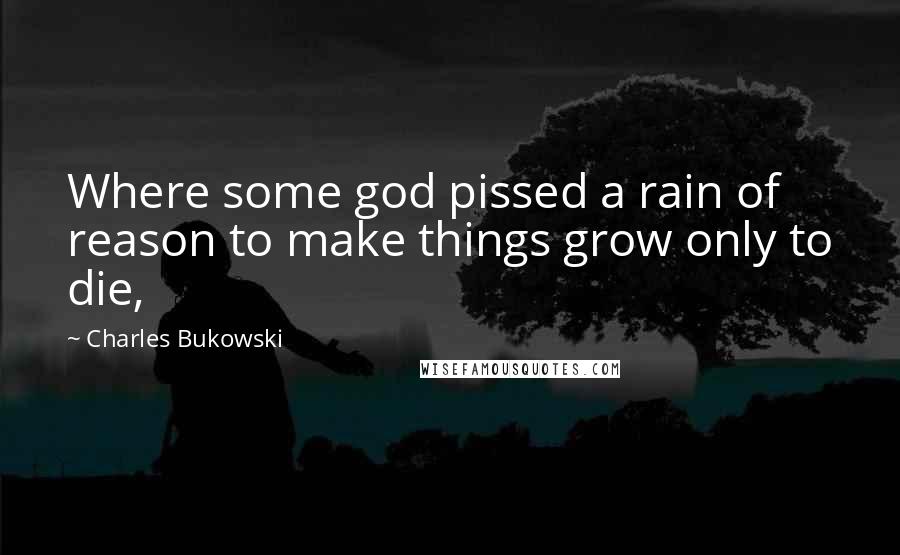Charles Bukowski Quotes: Where some god pissed a rain of reason to make things grow only to die,