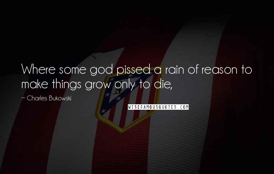 Charles Bukowski Quotes: Where some god pissed a rain of reason to make things grow only to die,