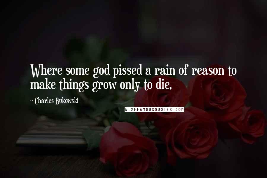 Charles Bukowski Quotes: Where some god pissed a rain of reason to make things grow only to die,