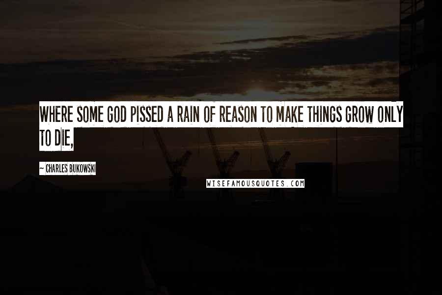 Charles Bukowski Quotes: Where some god pissed a rain of reason to make things grow only to die,