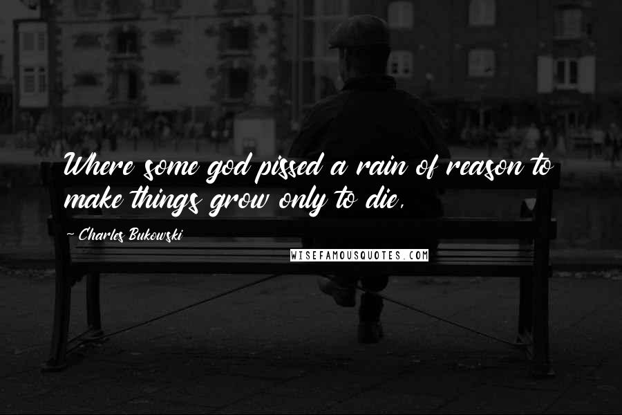 Charles Bukowski Quotes: Where some god pissed a rain of reason to make things grow only to die,