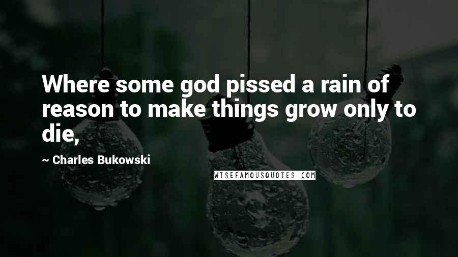 Charles Bukowski Quotes: Where some god pissed a rain of reason to make things grow only to die,